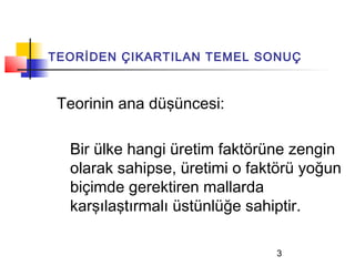 TEORİDEN ÇIKARTILAN TEMEL SONUÇ



 Teorinin ana düşüncesi:

  Bir ülke hangi üretim faktörüne zengin
  olarak sahipse, üretimi o faktörü yoğun
  biçimde gerektiren mallarda
  karşılaştırmalı üstünlüğe sahiptir.

                               3
 