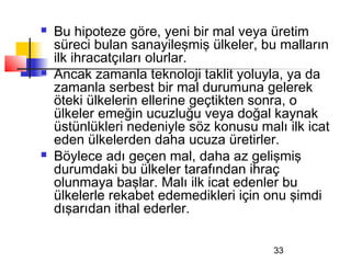    Bu hipoteze göre, yeni bir mal veya üretim
    süreci bulan sanayileşmiş ülkeler, bu malların
    ilk ihracatçıları olurlar.
   Ancak zamanla teknoloji taklit yoluyla, ya da
    zamanla serbest bir mal durumuna gelerek
    öteki ülkelerin ellerine geçtikten sonra, o
    ülkeler emeğin ucuzluğu veya doğal kaynak
    üstünlükleri nedeniyle söz konusu malı ilk icat
    eden ülkelerden daha ucuza üretirler.
   Böylece adı geçen mal, daha az gelişmiş
    durumdaki bu ülkeler tarafından ihraç
    olunmaya başlar. Malı ilk icat edenler bu
    ülkelerle rekabet edemedikleri için onu şimdi
    dışarıdan ithal ederler.

                                         33
 