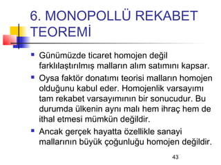 6. MONOPOLLÜ REKABET
TEOREMİ
   Günümüzde ticaret homojen değil
    farklılaştırılmış malların alım satımını kapsar.
   Oysa faktör donatımı teorisi malların homojen
    olduğunu kabul eder. Homojenlik varsayımı
    tam rekabet varsayımının bir sonucudur. Bu
    durumda ülkenin aynı malı hem ihraç hem de
    ithal etmesi mümkün değildir.
   Ancak gerçek hayatta özellikle sanayi
    mallarının büyük çoğunluğu homojen değildir.
                                        43
 