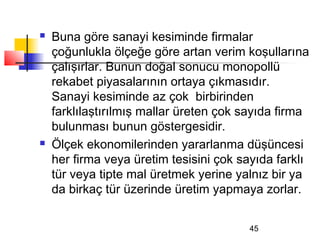    Buna göre sanayi kesiminde firmalar
    çoğunlukla ölçeğe göre artan verim koşullarına
    çalışırlar. Bunun doğal sonucu monopollü
    rekabet piyasalarının ortaya çıkmasıdır.
    Sanayi kesiminde az çok birbirinden
    farklılaştırılmış mallar üreten çok sayıda firma
    bulunması bunun göstergesidir.
   Ölçek ekonomilerinden yararlanma düşüncesi
    her firma veya üretim tesisini çok sayıda farklı
    tür veya tipte mal üretmek yerine yalnız bir ya
    da birkaç tür üzerinde üretim yapmaya zorlar.


                                        45
 
