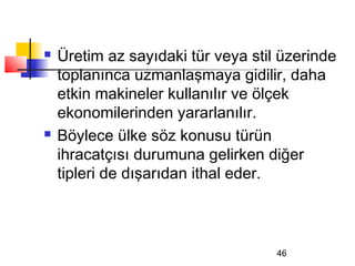    Üretim az sayıdaki tür veya stil üzerinde
    toplanınca uzmanlaşmaya gidilir, daha
    etkin makineler kullanılır ve ölçek
    ekonomilerinden yararlanılır.
   Böylece ülke söz konusu türün
    ihracatçısı durumuna gelirken diğer
    tipleri de dışarıdan ithal eder.



                                    46
 