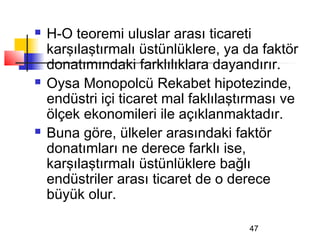    H-O teoremi uluslar arası ticareti
    karşılaştırmalı üstünlüklere, ya da faktör
    donatımındaki farklılıklara dayandırır.
   Oysa Monopolcü Rekabet hipotezinde,
    endüstri içi ticaret mal faklılaştırması ve
    ölçek ekonomileri ile açıklanmaktadır.
   Buna göre, ülkeler arasındaki faktör
    donatımları ne derece farklı ise,
    karşılaştırmalı üstünlüklere bağlı
    endüstriler arası ticaret de o derece
    büyük olur.

                                      47
 