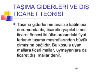 TAŞIMA GİDERLERİ VE DIŞ
TİCARET TEORİSİ
   Taşıma giderlerinin analize katılması
    durumunda dış ticaretin yapılabilmesi
    ticaret öncesi iki ülke arasındaki fiyat
    farkının taşıma masraflarından büyük
    olmasına bağlıdır. Bu koşula uyan
    mallara ticari mallar, uymayanlara da
    ticaret dışı mallar denir.

                                    49
 