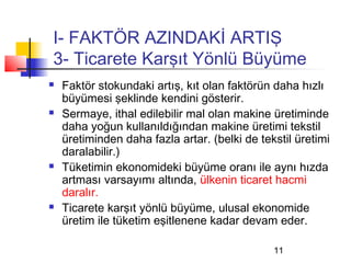 I- FAKTÖR AZINDAKİ ARTIŞ
3- Ticarete Karşıt Yönlü Büyüme
   Faktör stokundaki artış, kıt olan faktörün daha hızlı
    büyümesi şeklinde kendini gösterir.
   Sermaye, ithal edilebilir mal olan makine üretiminde
    daha yoğun kullanıldığından makine üretimi tekstil
    üretiminden daha fazla artar. (belki de tekstil üretimi
    daralabilir.)
   Tüketimin ekonomideki büyüme oranı ile aynı hızda
    artması varsayımı altında, ülkenin ticaret hacmi
    daralır.
   Ticarete karşıt yönlü büyüme, ulusal ekonomide
    üretim ile tüketim eşitlenene kadar devam eder.

                                               11
 