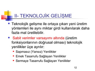 II- TEKNOLOJİK GELİŞME
   Teknolojik gelişme ile ortaya çıkan yeni üretim
    yöntemleri ile aynı miktar girdi kullanılarak daha
    fazla mal üretilebilir.
    Sabit verimler varsayımı altında (üretim
    fonksiyonlarının doğrusal olması) teknolojik
    yenilikler üçe ayrılır:
       Sapmasız (Yansız) Yenilikler
       Emek Tasarrufu Sağlayan Yenilikler
       Sermaye Tasarrufu Sağlayan Yenilikler

                                                12
 