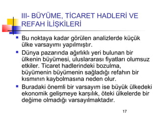 III- BÜYÜME, TİCARET HADLERİ VE
    REFAH İLİŞKİLERİ
   Bu noktaya kadar görülen analizlerde küçük
    ülke varsayımı yapılmıştır.
   Dünya pazarında ağırlıklı yeri bulunan bir
    ülkenin büyümesi, uluslararası fiyatları olumsuz
    etkiler. Ticaret hadlerindeki bozulma,
    büyümenin büyümenin sağladığı refahın bir
    kısmının kaybolmasına neden olur.
   Buradaki önemli bir varsayım ise büyük ülkedeki
    ekonomik gelişmeye karşılık, öteki ülkelerde bir
    değime olmadığı varsayılmaktadır.
                                         17
 