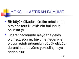 YOKSULLAŞTIRAN BÜYÜME

   Bir büyük ülkedeki üretim artışlarının
    birbirine ters iki etkisinin bulunduğu
    belirtilmişti.
   Ticaret hadlerinde meydana gelen
    olumsuz etkinin, büyüme nedeniyle
    oluşan refah artışından büyük olduğu
    durumlarda büyüme yoksullaşmaya
    neden olur.
                                       19
 