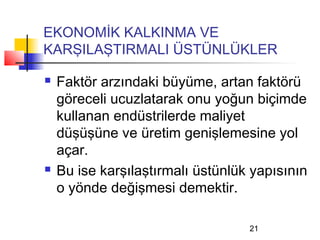 EKONOMİK KALKINMA VE
KARŞILAŞTIRMALI ÜSTÜNLÜKLER

   Faktör arzındaki büyüme, artan faktörü
    göreceli ucuzlatarak onu yoğun biçimde
    kullanan endüstrilerde maliyet
    düşüşüne ve üretim genişlemesine yol
    açar.
   Bu ise karşılaştırmalı üstünlük yapısının
    o yönde değişmesi demektir.

                                   21
 