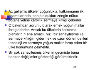    Az gelişmiş ülkeler çoğunlukla, kalkınmanın ilk
    aşamalarında, sahip oldukları zengin nüfus
    potansiyeline karşılık sermaye kıtlığı çekerler.
   O bakımdan zorunlu olarak emek yoğun mallar
    ihraç ederler. Ancak bu ülkelerin kalkınma
    planlarının ana amacı, hızlı bir sanayileşme ile
    sermaye kıtlığını gidermek ve uzun dönemde ileri
    teknoloji ve sermeye yoğun mallar ihraç eden bir
    ülke konumuna gelmektir.
   Bir çok sanayileşmiş ülkenin geçmişte buna
    benzer değişimler gösterdiği görülmektedir.

                                           22
 