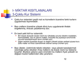 I- MİKTAR KISITLAMALARI
    3-Çoklu Kur Sistemi
    Çoklu kur sistemleri çeşitli mal ve hizmetlerin ticaretine farklı kurların
     uygulanması biçimindedir.

    Bazı malların ticaretine yüksek döviz kuru uygulanarak ithalatı
     engellenmiş, ihracatı yasaklanmış olur.

    En basit şekli ikili kur sistemidir.
         Biri düşük düzeyde tutulan resmi kur (ithalatta zorunlu tüketim maddeleri,
          hammaddeler, ara ve yatırım malları, ihracatta dış piyasaya sürümünde
          sorunla karşılaşılmayan tarım ürünleri için)
         Diğeri serbest piyasada oluşan ve değeri yüksek tutulan serbest piyasa kuru
          (lüks mallar ve ihracı özendirilmek istenen sanayi ürünleri için)

    Bazı ülkeler, üretiminde tekelci oldukları veya yüksek karşılaştırmalı
     üstünlüğe sahip oldukları ihraç mallarını da düşük resmi kur listesine
     koyarlar. Böylece yabancı para cinsinden bu malların fiyatı yükselir ve
     değişen ticaret hadlerinden ülke yararlanır.

                                                                  12
 