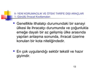 II- YENİ KORUMACILIK VE ÖTEKİ TARİFE DIŞI ARAÇLAR
1- Gönüllü İhracat Kısıtlamaları

   Genellikle ithalatçı durumundaki bir sanayi
    ülkesi ile ihracatçı durumunda ve çoğunlukla
    emeğe dayalı bir az gelişmiş ülke arasında
    yapılan anlaşma sonunda, ihracat üzerine
    konulan bir kota niteliğindedir.

   En çok uygulandığı sektör tekstil ve hazır
    giyimdir.

                                         13
 