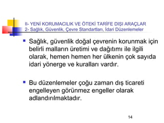 II- YENİ KORUMACILIK VE ÖTEKİ TARİFE DIŞI ARAÇLAR
2- Sağlık, Güvenlik, Çevre Standartları, İdari Düzenlemeler

   Sağlık, güvenlik doğal çevrenin korunmak için
    belirli malların üretimi ve dağıtımı ile ilgili
    olarak, hemen hemen her ülkenin çok sayıda
    idari yönerge ve kuralları vardır.

   Bu düzenlemeler çoğu zaman dış ticareti
    engelleyen görünmez engeller olarak
    adlandırılmaktadır.

                                                  14
 