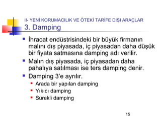 II- YENİ KORUMACILIK VE ÖTEKİ TARİFE DIŞI ARAÇLAR
3. Damping
   İhracat endüstrisindeki bir büyük firmanın
    malını dış piyasada, iç piyasadan daha düşük
    bir fiyata satmasına damping adı verilir.
   Malın dış piyasada, iç piyasadan daha
    pahalıya satılması ise ters damping denir.
   Damping 3’e ayrılır.
       Arada bir yapılan damping
       Yıkıcı damping
       Sürekli damping

                                         15
 