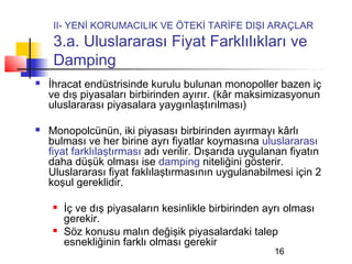 II- YENİ KORUMACILIK VE ÖTEKİ TARİFE DIŞI ARAÇLAR
     3.a. Uluslararası Fiyat Farklılıkları ve
     Damping
   İhracat endüstrisinde kurulu bulunan monopoller bazen iç
    ve dış piyasaları birbirinden ayırır. (kâr maksimizasyonun
    uluslararası piyasalara yaygınlaştırılması)

   Monopolcünün, iki piyasası birbirinden ayırmayı kârlı
    bulması ve her birine ayrı fiyatlar koymasına uluslararası
    fiyat farklılaştırması adı verilir. Dışarıda uygulanan fiyatın
    daha düşük olması ise damping niteliğini gösterir.
    Uluslararası fiyat faklılaştırmasının uygulanabilmesi için 2
    koşul gereklidir.

        İç ve dış piyasaların kesinlikle birbirinden ayrı olması
         gerekir.
        Söz konusu malın değişik piyasalardaki talep
         esnekliğinin farklı olması gerekir
                                                        16
 