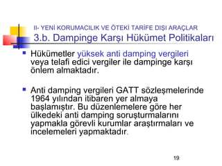 II- YENİ KORUMACILIK VE ÖTEKİ TARİFE DIŞI ARAÇLAR
    3.b. Dampinge Karşı Hükümet Politikaları
   Hükümetler yüksek anti damping vergileri
    veya telafi edici vergiler ile dampinge karşı
    önlem almaktadır.

   Anti damping vergileri GATT sözleşmelerinde
    1964 yılından itibaren yer almaya
    başlamıştır. Bu düzenlemelere göre her
    ülkedeki anti damping soruşturmalarını
    yapmakla görevli kurumlar araştırmaları ve
    incelemeleri yapmaktadır.

                                             19
 