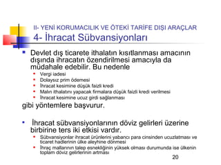 II- YENİ KORUMACILIK VE ÖTEKİ TARİFE DIŞI ARAÇLAR
    4- İhracat Sübvansiyonları
   Devlet dış ticarete ithalatın kısıtlanması amacının
    dışında ihracatın özendirilmesi amacıyla da
    müdahale edebilir. Bu nedenle
       Vergi iadesi
       Dolaysız prim ödemesi
       İhracat kesimine düşük faizli kredi
       Malın ithalatını yapacak firmalara düşük faizli kredi verilmesi
       İhracat kesimine ucuz girdi sağlanması
gibi yöntemlere başvurur.


    İhracat sübvansiyonlarının döviz gelirleri üzerine
    birbirine ters iki etkisi vardır.
       Sübvansiyonlar ihracat ürünlerini yabancı para cinsinden ucuzlatması ve
        ticaret hadlerinin ülke aleyhine dönmesi
       İhraç mallarının talep esnekliğinin yüksek olması durumunda ise ülkenin
        toplam döviz gelirlerinin artması
                                                                          20
 