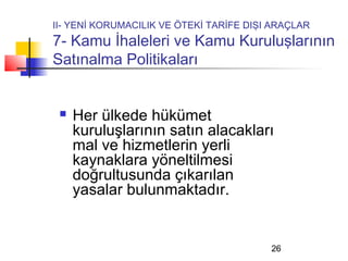 II- YENİ KORUMACILIK VE ÖTEKİ TARİFE DIŞI ARAÇLAR
7- Kamu İhaleleri ve Kamu Kuruluşlarının
Satınalma Politikaları


    Her ülkede hükümet
     kuruluşlarının satın alacakları
     mal ve hizmetlerin yerli
     kaynaklara yöneltilmesi
     doğrultusunda çıkarılan
     yasalar bulunmaktadır.


                                         26
 