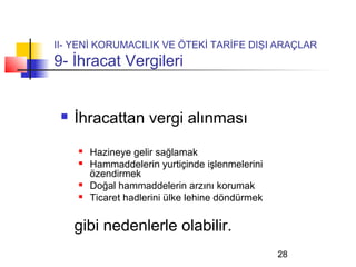 II- YENİ KORUMACILIK VE ÖTEKİ TARİFE DIŞI ARAÇLAR
9- İhracat Vergileri


    İhracattan vergi alınması
        Hazineye gelir sağlamak
        Hammaddelerin yurtiçinde işlenmelerini
         özendirmek
        Doğal hammaddelerin arzını korumak
        Ticaret hadlerini ülke lehine döndürmek


     gibi nedenlerle olabilir.
                                                   28
 