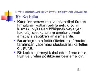 II- YENİ KORUMACILIK VE ÖTEKİ TARİFE DIŞI ARAÇLAR
10- Karteller
   Karteller benzer mal ve hizmetleri üreten
    firmaların fiyatları belirlemek, üretimi
    kısmak, piyasaları bölüşmek veya yeni
    teknolojilerin kullanımı sınırlandırmak
    amacıyla yaptıkları anlaşmalardır.
   Bu anlaşmanın farklı ülkelere ait firmalar
    tarafından yapılması uluslararası kartelleri
    oluşturur.
   Bir kartele girmeyi kabul eden firma ortak
    fiyat ve üretim politikasını belirlemelidir.


                                         29
 