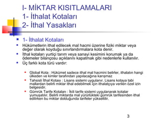I- MİKTAR KISITLAMALARI
    1- İthalat Kotaları
    2- İthal Yasakları
   1- İthalat Kotaları
   Hükümetlerin ithal edilecek mal hacmi üzerine fiziki miktar veya
    değer olarak koyduğu sınırlandırmalara kota denir.
   İthal kotaları yurtiçi tarım veya sanayi kesimini korumak ya da
    ödemeler bilançosu açıklarını kapatmak gibi nedenlerle kullanılır.
   Üç farklı kota türü vardır:

        Global Kota : Hükümet sadece ithal mal hacmini belirler, ithalatın hangi
         ülkeden ve kimler tarafından yapılacağına karışmaz
        Tahsisli İthal Kotası : Lisans sistemi uygulanır. Lisans kotaya tabi
         mallardan belirli miktar ithal edebilmek için ithalatçıya verilen özel izin
         belgesidir.
        Gümrük Tarife Kotaları : İkili tarife sistemi uygulanarak kotalar
         yumuşatılır. Belirli miktarda mal yürürlükteki gümrük tarifesinden ithal
         edilirken bu miktar dolduğunda tarifeler yükseltilir.



                                                                         3
 