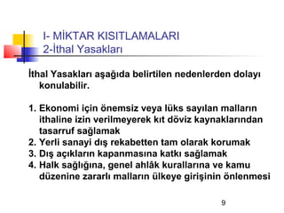 I- MİKTAR KISITLAMALARI
   2-İthal Yasakları

İthal Yasakları aşağıda belirtilen nedenlerden dolayı
   konulabilir.

1. Ekonomi için önemsiz veya lüks sayılan malların
   ithaline izin verilmeyerek kıt döviz kaynaklarından
   tasarruf sağlamak
2. Yerli sanayi dış rekabetten tam olarak korumak
3. Dış açıkların kapanmasına katkı sağlamak
4. Halk sağlığına, genel ahlâk kurallarına ve kamu
   düzenine zararlı malların ülkeye girişinin önlenmesi

                                            9
 