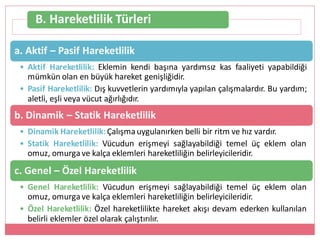 B. Hareketlilik Türleri
a. Aktif – Pasif Hareketlilik
• Aktif Hareketlilik: Eklemin kendi başına yardımsız kas faaliyeti yapabildiği
mümkün olan en büyük hareket genişliğidir.
• Pasif Hareketlilik: Dış kuvvetlerin yardımıyla yapılan çalışmalardır. Bu yardım;
aletli, eşli veya vücut ağırlığıdır.
b. Dinamik – Statik Hareketlilik
• Dinamik Hareketlilik:Çalışmauygulanırken belli bir ritm ve hız vardır.
• Statik Hareketlilik: Vücudun erişmeyi sağlayabildiği temel üç eklem olan
omuz, omurga ve kalça eklemleri hareketliliğin belirleyicileridir.
c. Genel – Özel Hareketlilik
• Genel Hareketlilik: Vücudun erişmeyi sağlayabildiği temel üç eklem olan
omuz, omurga ve kalça eklemleri hareketliliğin belirleyicileridir.
• Özel Hareketlilik: Özel hareketlilikte hareket akışı devam ederken kullanılan
belirli eklemler özel olarak çalıştırılır.
 