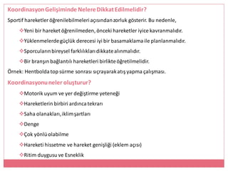 KoordinasyonGelişiminde NelereDikkatEdilmelidir?
Sportif hareketler öğrenilebilmeleriaçısındanzorluk gösterir. Bu nedenle,
Yeni bir hareket öğrenilmeden, önceki hareketler iyice kavranmalıdır.
Yüklenmelerdegüçlük derecesi iyi bir basamaklamaile planlanmalıdır.
Sporcularınbireysel farklılıklarıdikkatealınmalıdır.
Bir branşın bağlantılı hareketleri birlikteöğretilmelidir.
Örnek: Hentboldatop sürme sonrası sıçrayarakatışyapma çalışması.
Koordinasyonuneler oluşturur?
Motorik uyum ve yer değiştirme yeteneği
Hareketlerin birbiri ardıncatekrarı
Saha olanakları,iklimşartları
Denge
Çok yönlüolabilme
Hareketi hissetme ve hareket genişliği (eklem açısı)
Ritim duygusu ve Esneklik
 