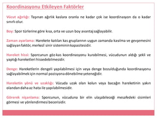Koordinasyonu Etkileyen Faktörler
Vücut ağırlığı: Taşınan ağırlık kaslara oranla ne kadar çok ise koordinasyon da o kadar
sınırlı olur.
Boy: Spor türlerine göre kısa, orta ve uzun boy avantajsağlayabilir.
Zaman ayarlama: Harekete katılan kas gruplarının uygun zamanda kasılma ve gevşemesini
sağlayanfaktör, merkezî sinir sistemininkapasitesidir.
Hareket hissi: Sporcunun göz-kas koordinasyonu kurabilmesi, vücudunun aldığı şekli ve
yaptığıhareketleri hissedebilmesidir.
Denge: Hareketlerin dengeli yapılabilmesi için veya denge bozulduğunda koordinasyonu
sağlayabilmekiçin normal pozisyonadönebilmeyeteneğidir.
Hareketin yönü ve uzaklığı: Vücuda uzak olan kolun veya bacağın hareketinin yakın
olandandaha az hata ile yapılabilmesidir.
Görerek nişanlama: Sporcunun, vücuduna bir elin ulaşabileceği mesafedeki cisimleri
görmesi ve yönlendirmesi becerisidir.
 