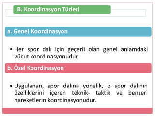 B. Koordinasyon Türleri
a. Genel Koordinasyon
• Her spor dalı için geçerli olan genel anlamdaki
vücut koordinasyonudur.
b. Özel Koordinasyon
• Uygulanan, spor dalına yönelik, o spor dalının
özelliklerini içeren teknik- taktik ve benzeri
hareketlerin koordinasyonudur.
 