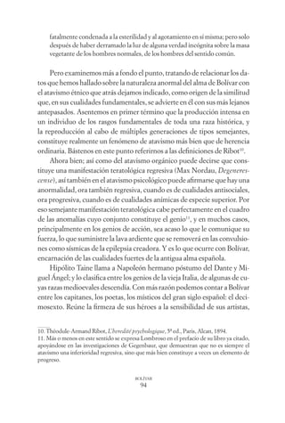 94
BOLÍVAR
fatalmente condenada a la esterilidad y al agotamiento en sí misma; pero solo
después de haber derramado la luz de alguna verdad incógnita sobre la masa
vegetante de los hombres normales, de los hombres del sentido común.
Pero examinemos más a fondo el punto, tratando de relacionar los da-
tos que hemos hallado sobre la naturaleza anormal del alma de Bolívar con
el atavismo étnico que atrás dejamos indicado, como origen de la similitud
que, en sus cualidades fundamentales, se advierte en él con sus más lejanos
antepasados. Asentemos en primer término que la producción intensa en
un individuo de los rasgos fundamentales de toda una raza histórica, y
la reproducción al cabo de múltiples generaciones de tipos semejantes,
constituye realmente un fenómeno de atavismo más bien que de herencia
ordinaria. Bástenos en este punto referirnos a las deﬁniciones de Ribot10
.
Ahora bien; así como del atavismo orgánico puede decirse que cons-
tituye una manifestación teratológica regresiva (Max Nordau, Degeneres-
cense), así también en el atavismo psicológico puede aﬁrmarse que hay una
anormalidad, ora también regresiva, cuando es de cualidades antisociales,
ora progresiva, cuando es de cualidades anímicas de especie superior. Por
eso semejante manifestación teratológica cabe perfectamente en el cuadro
de las anomalías cuyo conjunto constituye el genio11
, y en muchos casos,
principalmente en los genios de acción, sea acaso lo que le comunique su
fuerza, lo que suministre la lava ardiente que se removerá en las convulsio-
nes como sísmicas de la epilepsia creadora. Y es lo que ocurre con Bolívar,
encarnación de las cualidades fuertes de la antigua alma española.
Hipólito Taine llama a Napoleón hermano póstumo del Dante y Mi-
guel Ángel; y lo clasiﬁca entre los genios de la vieja Italia, de algunas de cu-
yas razas medioevales descendía. Con más razón podemos contar a Bolívar
entre los capitanes, los poetas, los místicos del gran siglo español: el deci-
mosexto. Reúne la ﬁrmeza de sus héroes a la sensibilidad de sus artistas,
10. Théodule-Armand Ribot, L’heredité psychologique, 5ª ed., Paris, Alcan, 1894.
11. Más o menos en este sentido se expresa Lombroso en el prefacio de su libro ya citado,
apoyándose en las investigaciones de Gegenbaur, que demuestran que no es siempre el
atavismo una inferioridad regresiva, sino que más bien constituye a veces un elemento de
progreso.
 