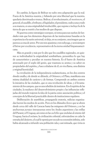 301
BIBLIOTECA AYACUCHO
En cambio, la ﬁgura de Bolívar no sufre otra adaptación que la real.
Fuera de la América nuestra, y lidiando por otra libertad que la nuestra,
quedaría desvirtuada o trunca. Bolívar, el revolucionario, el montonero, el
general,elcaudillo,eltribuno,ellegislador,elpresidente,todoaunaytodo
a su manera, es una originalidad irreductible, que supone e incluye la de la
tierra de que se nutrió y los medios de que dispuso.
Ni guerrea como estratégico europeo, ni toma para sus sueños de fun-
dador más que los elementos dispersos de las instituciones basadas en la
experiencia o la razón universal, ni deja, en su conjunto, una imagen que se
parezca a cosa de antes. Por eso nos apasiona y nos subyuga, y será siempre
el héroe por excelencia, representativo de la eterna unidad hispanoameri-
cana.
Más en grande y más por lo alto que los caudillos regionales, en quie-
nes se individualizó la originalidad semibárbara, personiﬁca lo que hay
de característico y peculiar en nuestra historia. Es el barro de América
atravesado por el soplo del genio, que trasmuta su aroma y su sabor en
propiedades del espíritu, y hace exhalarse de él, en viva llama, una distinta
y original heroicidad.
La revolución de la independencia sudamericana, en los dos centros
donde estalla y de donde se difunde, el Orinoco y el Plata, maniﬁesta una
misma dualidad de carácter y de formas. Comprende en ambos centros
la iniciativa de las ciudades, que es una revolución de ideas, y el levanta-
miento de los campos, que es una rebelión de instintos. En el espíritu de las
ciudades, la madurez del desenvolvimiento propio y las inﬂuencias reﬂe-
jadas del mundo trajeron la idea de la patria como asociación política y el
concepto de la libertad practicable dentro de instituciones regulares.
Deliberación de asambleas, propaganda oratoria, milicias organiza-
das fueron los medios de acción. Pero en los dilatados llanos que se abren
desde cerca del valle de Caracas hasta las márgenes del Orinoco, y en las
anchurosas pampas interpuestas entre los Andes argentinos y las orillas
del Paraná y el Uruguay, así como en las cuchillas que ondulan al oriente del
Uruguay, hacia el océano, la civilización colonial, esforzándose en calar la
entraña del desierto, el cual le oponía por escudo su extensión inﬁnita, solo
había alcanzado a infundir una población rala y casi nómada, que vivía en
 