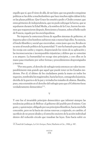 378
BOLÍVAR
orgullo que sí, que él viene de allá, de tan lejos; que sus grandes conquistas
políticas se las debe a muchedumbres que hace muchos siglos daban la ley
en las plazas públicas. Que Graco les enseñó a pedir y Clodio a matar; que
estos gérmenes de independencia, que no pudo subyugar la fuerza, que se
sepultaron durante la Edad Media, a la sombra de la Cruz, fueron los mis-
mos que reaparecieron después, ﬂorecientes y lozanos, sobre el bello suelo
de Francia, regado por los enciclopedistas.
No importa la contextura férrea de aquellos sistemas de gobierno, ni
importa saber si los hombres sufrieron más o menos bajo ellos. Su esencia,
el fondo ﬁlosóﬁco y social que encerraban, como justo que era, llevaba en
su seno al mundo político de la posteridad. Y esto ha bastado para que ella
los recoja con cariño y respeto, despreciando los vicios de su aplicación y
las inconsecuencias e incomparables injusticias y delitos que se cometían
a su amparo. La humanidad no recoge sino principios, y con ellos en la
mano pasa triunfante por sobre formas y procedimientos desprestigiados
y muertos.
“Por otra parte, el derecho de sufragio tenía entonces un valor incom-
parablemente más grande que aquel que puede tener en los Estados mo-
dernos. Por él, el último de los ciudadanos ponía la mano en todos los
negocios, nombraba los magistrados, hacía las leyes, consagraba la justicia,
decidía de la guerra o de la paz y revisaba los tratados de alianza. Bastaba,
pues, esta extensión en el derecho del sufragio para que el Gobierno fuese
verdaderamente democrático”15
.
V
Y este fue el invariable principio democrático que informó siempre las
tendencias políticas de Bolívar: el gobierno del pueblo por él mismo. Con
gusto,yquizámejor,obligadoporsusprincipiosﬁlosóﬁcos,hacíaestabella
concesión, pero no la hacía sin ciertas reservas y exigiendo, en cambio, el
sacriﬁcio de no pocos ideales y el estrecho encierro de la acción individual
dentro del reducido círculo que trazaban las leyes. Esto hacía sufrir en
15. Fustel de Coulanges, La Cité Antique, Paris, Hachette et Cie., 1908, p. 387.
 