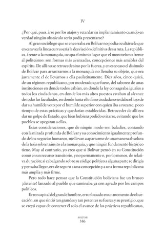 386
BOLÍVAR
IV
¿Por qué, pues, irse por los atajos y retardar su implantamiento cuando en
verdad ningún obstáculo serio podía presentarse?
AlgransociólogoqueseencerrabaenBolívarnopodíaocultárseleque
enestavezlalíneacurvaseríaladesviacióndeﬁnitivadesuruta.Larepúbli-
ca, frente a la monarquía, ocupa el mismo lugar que el monoteísmo frente
al politeísmo: son formas más avanzadas, concepciones más amables del
espíritu. De allí no se retrocede sino por la fuerza, y en este caso el disimulo
de Bolívar para arrastrarnos a la monarquía no llenaba su objeto, que era
justamente el de llevarnos a ella paulatinamente. Diez años, cinco quizá,
de un régimen republicano, por moderado que fuese, del saboreo de unas
instituciones en donde todos cabían, en donde la ley consagraba iguales a
todos los ciudadanos, en donde los más altos puestos estaban al alcance
detodaslasfacultades,endondehastaelínﬁmociudadanosedabaellujode
dar su humilde voto por el humilde superior con quien iba a rozarse, poco
tiempo de estas prácticas y quedarían establecidas. Retroceder de allí era
dar un golpe de Estado, que bien hubiera podido evitarse, evitando que los
pueblos se apegaran a ellas.
Estas consideraciones, que de ningún modo son baladíes, contando
con la mirada profunda de Bolívar y su conocimiento igualmente profun-
dodelosnegocioshumanos,mellevanaapartarmedeunamaneraabsoluta
delatesissobretránsitoalamonarquía,yqueningúnfundamentohistórico
tiene. Muy al contrario, yo creo que si Bolívar pensó en su Constitución
como en un recurso transitorio, y no permanente o, por lo menos, de relati-
vaduración;sicabalgandosobresucódigopolíticoaalgunapartesedirigía
y pensaba llegar, era de seguro a una concepción y a una forma republicana
más amplia y más ﬁrme.
Pero todo hace pensar que la Constitución boliviana fue un brusco
¡detente! lanzado al pueblo que caminaba ya con agrado por los campos
políticos.
Errorcapitaldelgrandehombre,errorbasadoenunmomentodeobce-
cación,enquesintiótangrandesytanpotentessufuerzaysuprestigio,que
se creyó capaz de contener él solo el avance de las prácticas republicanas,
 