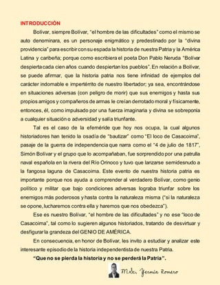 INTRODUCCIÓN
Bolívar, siempre Bolívar, “el hombre de las dificultades” como el mismo se
auto denominara, es un personaje e...