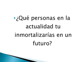 ¿Qué personas en la actualidad tu inmortalizarías en un futuro?  