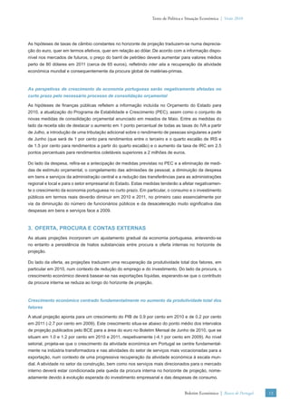Texto de Política e Situação Económica | Verão 2010




As hipóteses de taxas de câmbio constantes no horizonte de projeção traduzem-se numa deprecia-
ção do euro, quer em termos efetivos, quer em relação ao dólar. De acordo com a informação dispo-
nível nos mercados de futuros, o preço do barril de petróleo deverá aumentar para valores médios
perto de 80 dólares em 2011 (cerca de 65 euros), reﬂetindo inter alia a recuperação da atividade
económica mundial e consequentemente da procura global de matérias-primas.



As perspetivas de crescimento da economia portuguesa serão negativamente afetadas no
curto prazo pelo necessário processo de consolidação orçamental

As hipóteses de ﬁnanças públicas reﬂetem a informação incluída no Orçamento do Estado para
2010, a atualização do Programa de Estabilidade e Crescimento (PEC), assim como o conjunto de
novas medidas de consolidação orçamental anunciado em meados de Maio. Entre as medidas do
lado da receita são de destacar o aumento em 1 ponto percentual de todas as taxas do IVA a partir
de Julho, a introdução de uma tributação adicional sobre o rendimento de pessoas singulares a partir
de Junho (que será de 1 por cento para rendimentos entre o terceiro e o quarto escalão de IRS e
de 1.5 por cento para rendimentos a partir do quarto escalão) e o aumento da taxa de IRC em 2.5
pontos percentuais para rendimentos coletáveis superiores a 2 milhões de euros.

Do lado da despesa, reﬁra-se a antecipação de medidas previstas no PEC e a eliminação de medi-
das de estímulo orçamental, o congelamento das admissões de pessoal, a diminuição da despesa
em bens e serviços da administração central e a redução das transferências para as administrações
regional e local e para o setor empresarial do Estado. Estas medidas tenderão a afetar negativamen-
te o crescimento da economia portuguesa no curto prazo. Em particular, o consumo e o investimento
públicos em termos reais deverão diminuir em 2010 e 2011, no primeiro caso essencialmente por
via da diminuição do número de funcionários públicos e da desaceleração muito signiﬁcativa das
despesas em bens e serviços face a 2009.



3. OFERTA, PROCURA E CONTAS EXTERNAS
As atuais projeções incorporam um ajustamento gradual da economia portuguesa, antevendo-se
no entanto a persistência de hiatos substanciais entre procura e oferta internas no horizonte de
projeção.

Do lado da oferta, as projeções traduzem uma recuperação da produtividade total dos fatores, em
particular em 2010, num contexto de redução do emprego e do investimento. Do lado da procura, o
crescimento económico deverá basear-se nas exportações líquidas, esperando-se que o contributo
da procura interna se reduza ao longo do horizonte de projeção.



Crescimento económico centrado fundamentalmente no aumento da produtividade total dos
fatores

A atual projeção aponta para um crescimento do PIB de 0.9 por cento em 2010 e de 0.2 por cento
em 2011 (-2.7 por cento em 2009). Este crescimento situa-se abaixo do ponto médio dos intervalos
de projeção publicados pelo BCE para a área do euro no Boletim Mensal de Junho de 2010, que se
situam em 1.0 e 1.2 por cento em 2010 e 2011, respetivamente (-4.1 por cento em 2009). Ao nível
setorial, projeta-se que o crescimento da atividade económica em Portugal se centre fundamental-
mente na indústria transformadora e nas atividades do setor de serviços mais vocacionadas para a
exportação, num contexto de uma progressiva recuperação da atividade económica à escala mun-
dial. A atividade no setor da construção, bem como nos serviços mais direcionados para o mercado
interno deverá estar condicionada pela queda da procura interna no horizonte de projeção, nome-
adamente devido à evolução esperada do investimento empresarial e das despesas de consumo.


                                                                                  Boletim Económico | Banco de Portugal   13
 