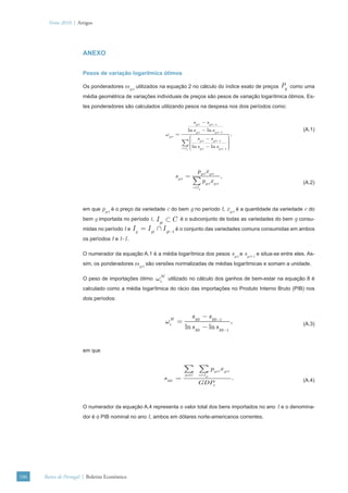Verão 2010 | Artigos




                       ANEXO


                       Pesos de variação logarítmica ótimos

                       Os ponderadores ωgct utilizados na equação 2 no cálculo do índice exato de preços          Pg   como uma
                       média geométrica de variações individuais de preços são pesos de variação logarítmica ótimos. Es-
                       tes ponderadores são calculados utilizando pesos na despesa nos dois períodos como:

                                                                              sgct − sgct −1
                                                                            ln sgct − ln sgct −1                           (A.1)
                                                             ωgct =                                     ,
                                                                             ⎛ s −s                   ⎞
                                                                                                      ⎟
                                                                             ⎜
                                                                      ∑⎜     ⎜
                                                                                    gct    gct −1     ⎟
                                                                                                      ⎟
                                                                                                      ⎟
                                                                      c ∈I g ⎜ ln s gct − ln s gct −1 ⎟
                                                                             ⎝                        ⎠



                                                                                 pgct x gct
                                                                 sgct =                              ,
                                                                              ∑p       gct
                                                                                             x gct                         (A.2)
                                                                              c ∈I g




                       em que pgct é o preço da variedade c do bem g no período t, xgct é a quantidade da variedade c do
                       bem g importada no período t,   I gt ⊂ C é o subconjunto de todas as variedades do bem g consu-
                       midas no período t e I g = I gt ∩ I gt −1 é o conjunto das variedades comuns consumidas em ambos
                       os períodos t e t-1.

                       O numerador da equação A.1 é a média logarítmica dos pesos sgct e sgct-1 e situa-se entre eles. As-
                       sim, os ponderadores ωgct são versões normalizadas de médias logarítmicas e somam a unidade.

                       O peso de importações ótimo     ωtM    utilizado no cálculo dos ganhos de bem-estar na equação 8 é
                       calculado como a média logarítmica do rácio das importações no Produto Interno Bruto (PIB) nos
                       dois períodos:


                                                                            sMt − sMt −1
                                                             ωtM =                                           ,             (A.3)
                                                                        ln sMt − ln sMt −1


                       em que


                                                                       ∑ ∑p                    gct
                                                                                                     x gct
                                                                       g ∈G       c ∈I gt
                                                         sMt =                                               .             (A.4)
                                                                                  GDPt



                       O numerador da equação A.4 representa o valor total dos bens importados no ano            t e o denomina-
                       dor é o PIB nominal no ano t, ambos em dólares norte-americanos correntes.




106   Banco de Portugal | Boletim Económico
 