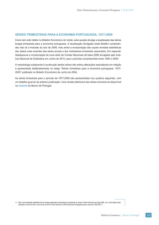 Séries Trimestrais para a Economia Portuguesa | Verão 2010




SÉRIES TRIMESTRAIS PARA A ECONOMIA PORTUGUESA: 1977-2009
Como tem sido hábito no Boletim Económico do Verão, esta secção divulga a atualização das séries
longas trimestrais para a economia portuguesa. A atualização divulgada neste Boletim compreen-
deu não só a inclusão do ano de 2009, mas ainda a incorporação das usuais revisões estatísticas
dos dados mais recentes das séries anuais e dos indicadores trimestrais associados. Em especial,
destaque-se a incorporação da nova série de Contas Nacionais de base 2006 divulgada pelo Insti-
tuto Nacional de Estatística em Junho de 2010, para o período compreendido entre 1995 e 20091.

A metodologia subjacente à construção destas séries não sofreu alterações assinaláveis em relação
à apresentada detalhadamente no artigo “Séries trimestrais para a economia portuguesa: 1977-
2003” publicado no Boletim Económico de Junho de 2004.

As séries trimestrais para o período de 1977-2009 são apresentadas nos quadros seguintes, com
um detalhe igual ao da anterior publicação. Uma versão eletrónica das séries encontra-se disponível
no website do Banco de Portugal.




(1) Para uma explicação detalhada das principais alterações metodológicas subjacente às atuais Contas Nacionais de base 2006, ver a informação dispo-
    nibilizada no sítio do INE a 9 de Junho de 2010 (“Nova Série de Contas Nacionais Portuguesas para o período 1005-2007”).




                                                                                                                        Boletim Económico | Banco de Portugal   109
 