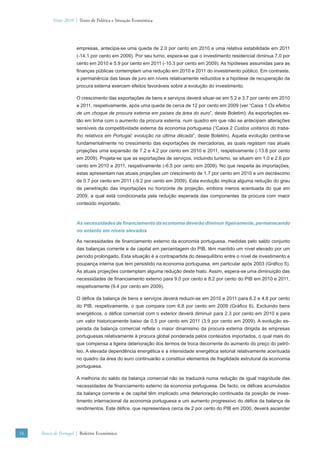 Verão 2010 | Texto de Política e Situação Económica




                      empresas, antecipa-se uma queda de 2.0 por cento em 2010 e uma relativa estabilidade em 2011
                      (-14.1 por cento em 2009). Por seu turno, espera-se que o investimento residencial diminua 7.0 por
                      cento em 2010 e 5.9 por cento em 2011 (-10.3 por cento em 2009). As hipóteses assumidas para as
                      ﬁnanças públicas contemplam uma redução em 2010 e 2011 do investimento público. Em contraste,
                      a permanência das taxas de juro em níveis relativamente reduzidos e a hipótese de recuperação da
                      procura externa exercem efeitos favoráveis sobre a evolução do investimento.

                      O crescimento das exportações de bens e serviços deverá situar-se em 5.2 e 3.7 por cento em 2010
                      e 2011, respetivamente, após uma queda de cerca de 12 por cento em 2009 (ver “Caixa 1 Os efeitos
                      de um choque de procura externa em países da área do euro”, deste Boletim). As exportações es-
                      tão em linha com o aumento da procura externa, num quadro em que não se antecipam alterações
                      sensíveis da competitividade externa da economia portuguesa (“Caixa 2 Custos unitários do traba-
                      lho relativos em Portugal: evolução na última década”, deste Boletim). Aquela evolução centra-se
                      fundamentalmente no crescimento das exportações de mercadorias, as quais registam nas atuais
                      projeções uma expansão de 7.2 e 4.2 por cento em 2010 e 2011, respetivamente (-13.8 por cento
                      em 2009). Projeta-se que as exportações de serviços, incluindo turismo, se situem em 1.0 e 2.6 por
                      cento em 2010 e 2011, respetivamente (-6.5 por cento em 2009). No que respeita às importações,
                      estas apresentam nas atuais projeções um crescimento de 1.7 por cento em 2010 e um decréscimo
                      de 0.7 por cento em 2011 (-9.2 por cento em 2009). Esta evolução implica alguma redução do grau
                      de penetração das importações no horizonte de projeção, embora menos acentuada do que em
                      2009, a qual está condicionada pela redução esperada das componentes da procura com maior
                      conteúdo importado.



                      As necessidades de ﬁnanciamento da economia deverão diminuir ligeiramente, permanecendo
                      no entanto em níveis elevados

                      As necessidades de ﬁnanciamento externo da economia portuguesa, medidas pelo saldo conjunto
                      das balanças corrente e de capital em percentagem do PIB, têm mantido um nível elevado por um
                      período prolongado. Esta situação é a contrapartida do desequilíbrio entre o nível de investimento e
                      poupança interna que tem persistido na economia portuguesa, em particular após 2003 (Gráﬁco 5).
                      As atuais projeções contemplam alguma redução deste hiato. Assim, espera-se uma diminuição das
                      necessidades de ﬁnanciamento externo para 9.0 por cento e 8.2 por cento do PIB em 2010 e 2011,
                      respetivamente (9.4 por cento em 2009).

                      O déﬁce da balança de bens e serviços deverá reduzir-se em 2010 e 2011 para 6.2 e 4.8 por cento
                      do PIB, respetivamente, o que compara com 6.8 por cento em 2009 (Gráﬁco 6). Excluindo bens
                      energéticos, o déﬁce comercial com o exterior deverá diminuir para 2.3 por cento em 2010 e para
                      um valor historicamente baixo de 0.5 por cento em 2011 (3.9 por cento em 2009). A evolução es-
                      perada da balança comercial reﬂete o maior dinamismo da procura externa dirigida às empresas
                      portuguesas relativamente à procura global ponderada pelos conteúdos importados, o qual mais do
                      que compensa a ligeira deterioração dos termos de troca decorrente do aumento do preço do petró-
                      leo. A elevada dependência energética e a intensidade energética setorial relativamente acentuada
                      no quadro da área do euro continuarão a constituir elementos de fragilidade estrutural da economia
                      portuguesa.

                      A melhoria do saldo da balança comercial não se traduzirá numa redução de igual magnitude das
                      necessidades de ﬁnanciamento externo da economia portuguesa. De facto, os déﬁces acumulados
                      da balança corrente e de capital têm implicado uma deterioração continuada da posição de inves-
                      timento internacional da economia portuguesa e um aumento progressivo do déﬁce da balança de
                      rendimentos. Este déﬁce, que representava cerca de 2 por cento do PIB em 2000, deverá ascender




16   Banco de Portugal | Boletim Económico
 
