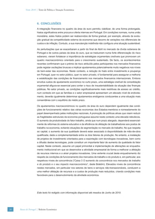 Verão 2010 | Texto de Política e Situação Económica




                      6. CONCLUSÕES
                      A integração ﬁnanceira no quadro da área do euro permitiu viabilizar, de uma forma prolongada,
                      hiatos signiﬁcativos entre procura e oferta internas em Portugal. Em condições normais, numa união
                      monetária, estes hiatos podem ser reabsorvidos de forma gradual, por exemplo, através da evolu-
                      ção gradual da competitividade externa da economia que decorre de variações nos diferenciais de
                      custos e de inﬂação. Contudo, a sua manutenção indeﬁnida não conﬁgura uma situação sustentável.

                      As perturbações que se exacerbaram a partir do ﬁnal de Abril no mercado da dívida soberana de
                      Portugal e de outros países da área do euro, que se traduziram numa forte diferenciação do risco
                      soberano, vieram fortalecer a importância de estratégias orçamentais credíveis que promovam um
                      quadro macroeconómico orientado para o crescimento sustentado. De facto, os acontecimentos
                      recentes conﬁrmaram que o prémio de risco atribuído pelos participantes nos mercados ﬁnanceiros
                      pode registar oscilações bruscas e implicar ajustamentos potencialmente muito negativos nos níveis
                      de bem-estar das economias. Neste contexto, a redução do hiato entre investimento e poupança
                      em Portugal, quer no setor público, quer no setor privado, é fundamental para assegurar a melhoria
                      e estabilização das condições de ﬁnanciamento nos mercados ﬁnanceiros internacionais. Embora
                      envolva custos de ajustamento económico no curto prazo, uma estratégia credível de consolidação
                      orçamental aﬁgura-se essencial para conter o risco de insustentabilidade da situação das ﬁnanças
                      públicas. No setor privado, as condições signiﬁcativamente mais restritivas de acesso ao crédito,
                      num contexto em que as famílias e o setor empresarial apresentam um elevado nível de endivida-
                      mento, deverão igualmente determinar ajustamentos endógenos conducentes a uma situação mais
                      consentânea com o equilíbrio de médio prazo.

                      Os ajustamentos macroeconómicos no quadro da área do euro dependem igualmente das condi-
                      ções de funcionamento relativo das várias economias dos Estados-membros e nomeadamente do
                      papel desempenhado pelas instituições nacionais. A promoção de políticas ativas que visem reduzir
                      as fragilidades estruturais da economia portuguesa assume neste contexto uma elevada relevância.
                      O aumento da produtividade do fator trabalho, ainda que num prazo alargado, dependerá essencial-
                      mente de reformas do sistema educativo e da eﬁciência de afetação de trabalhadores aos postos de
                      trabalho na economia, evitando situações de segmentação no mercado de trabalho. No que respeita
                      ao capital, o aumento da sua qualidade deverá estar associado à disponibilidade de mão-de-obra
                      qualiﬁcada, dada a complementaridade entre os dois fatores de produção. No entanto, a instalação
                      de projetos de investimento orientados para a exportação com tecnologias inovadoras, bem como
                      a difusão destas tecnologias, pode constituir um importante fator de aumento da qualidade do fator
                      capital. Neste contexto, assume um papel primordial a implementação de alterações ao enquadra-
                      mento institucional em que se desenvolve a atividade empresarial de forma a melhorar a afetação
                      de recursos internos e a atrair projetos inovadores. Uma vertente crucial deste enquadramento diz
                      respeito às condições de funcionamento dos mercados de trabalho e do produto e, em particular, aos
                      respetivos níveis de concorrência (“Caixa 3 O aumento da concorrência nos mercados de trabalho
                      e do produto e o seu impacto macroeconómico”, deste Boletim). Elevados níveis de concorrência
                      nestes mercados, em particular nos setores de bens e serviços não-transacionáveis, conduzem a
                      uma melhor afetação de recursos e a custos de produção mais reduzidos, criando condições mais
                      favoráveis para o desenvolvimento da atividade económica.




                      Este texto foi redigido com informação disponível até meados de Junho de 2010.




20   Banco de Portugal | Boletim Económico
 