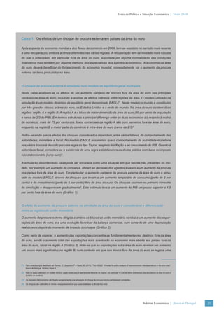 Texto de Política e Situação Económica | Verão 2010




Caixa 1. Os efeitos de um choque de procura externa em países da área do euro

Após a queda da economia mundial e dos ﬂuxos de comércio em 2009, tem-se assistido no período mais recente
a uma recuperação, embora a ritmos diferentes nas várias regiões. A recuperação tem-se revelado mais robusta
do que o antecipado, em particular fora da área do euro, suportada por alguma normalização das condições
ﬁnanceiras mas também por alguma melhoria das expectativas dos agentes económicos. A economia da área
do euro deverá beneﬁciar do fortalecimento da economia mundial, nomeadamente via o aumento da procura
externa de bens produzidos na área.



O choque de procura externa é simulado num modelo de equilíbrio geral multi-país

Nesta caixa analisam-se os efeitos de um aumento exógeno da procura fora da área do euro nas principais
variáveis da área do euro, incluindo a análise de efeitos indiretos entre regiões da área. O modelo utilizado na
simulação é um modelo dinâmico de equilíbrio geral denominado EAGLE1. Neste modelo o mundo é constituído
por três grandes blocos: a área do euro, os Estados Unidos e o resto do mundo. Na área do euro existem duas
regiões: região A e região B. A região A é o bloco de maior dimensão da área do euro (60 por cento da população
e cerca de 2/3 do PIB). Em termos estruturais a principal diferença entre as duas economias diz respeito à matriz
de comércio: mais de 75 por cento dos ﬂuxos comerciais da região A são com parceiros fora da área do euro,
enquanto na região B a maior parte do comércio é intra-área do euro (cerca de 2/3)2.

Reﬁra-se ainda que os efeitos dos choques considerados dependem, entre vários fatores, do comportamento das
autoridades, monetária e ﬁscal. No modelo EAGLE assumimos que o comportamento da autoridade monetária
nos vários blocos é descrito por uma regra do tipo Taylor, reagindo à inﬂação e ao crescimento do PIB. Quanto à
autoridade ﬁscal, considera-se a existência de uma regra estabilizadora da dívida pública com base no imposto
não distorcionário (lump-sum)3.

A simulação descrita nesta caixa pode ser encarada como uma situação em que fatores não presentes no mo-
delo, por exemplo um aumento da conﬁança, afetam as decisões dos agentes levando a um aumento da procura
nos países fora da área do euro. Em particular, o aumento exógeno da procura externa da área do euro é simu-
lado no modelo EAGLE através de choques que levam a um aumento temporário do consumo (perto de 2 por
cento) e do investimento (perto de 5 por cento) fora da área do euro. Os choques ocorrem no primeiro trimestre
da simulação e desaparecem gradualmente4. Este estímulo leva a um aumento do PIB um pouco superior a 1.5
por cento fora da área do euro (Gráﬁco 1).



O efeito do aumento da procura externa na atividade da área do euro é considerável e diferenciado
entre as regiões da união monetária

O aumento da procura externa dirigida a ambos os blocos da união monetária conduz a um aumento das expor-
tações da área do euro, e a uma evolução favorável da balança comercial, num contexto de uma depreciação
real do euro depois do momento de impacto do choque (Gráﬁco 2).

Como seria de esperar, o aumento das exportações concentra-se fundamentalmente nos destinos fora da área
do euro, sendo o aumento total das exportações mais acentuado na economia mais aberta aos países fora da
área do euro, isto é na região A (Gráﬁco 3). Note-se que as exportações extra área do euro revelam um aumento
um pouco mais signiﬁcativo na região B, num contexto em que nos blocos fora da área do euro se regista uma



(1) Para uma descrição detalhada ver Gomes, S., Jacquinot, P. e Pisani, M. (2010), “The EAGLE - A model for policy analysis of macroeconomic interdependence in the euro area”,
    Banco de Portugal, Working Paper 6.
(2) Note-se que a calibração do modelo EAGLE usada nesta caixa é ligeiramente diferente da original, em particular no que se refere à dimensão dos dois blocos da área do euro e
    à matriz de comércio.
(3) Os impostos distorcionários são ﬁxados exogenamente e na simulação do choque de procura externa permanecem constantes.
(4) Os choques são calibrados de forma a desaparecerem na sua quase totalidade ao ﬁm de três anos.




                                                                                                                                              Boletim Económico | Banco de Portugal   21
 