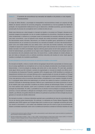 Texto de Política e Situação Económica | Verão 2010




Caixa 3.              O aumento da concorrência nos mercados de trabalho e do produto e o seu impacto
                      macroeconómico

Ao longo da última década, a acumulação de desequilíbrios macroeconómicos revelou um conjunto de fragi-
lidades de natureza estrutural da economia portuguesa, nomeadamente ao nível da qualidade dos fatores de
produção e do enquadramento institucional em que se desenvolve a atividade económica, que terá impedido a
prossecução do processo de convergência real no contexto da área do euro.

Nesta caixa descreve-se a atual situação no mercado de trabalho e do produto em Portugal e discutem-se as
eventuais margens de progressão à luz de um modelo simpliﬁcado de concorrência. Introduzem-se alguns con-
ceitos fundamentais e motivam-se os principais canais de transmissão de eventuais reformas que promovam
uma maior concorrência, o que se traduziria numa redução das rendas económicas1 apropriadas pelos agen-
tes intervenientes nesses mercados. Recorrendo a um modelo de equilíbrio geral, apresentam-se os impactos
macroeconómicos de um aumento da concorrência nos mercados de trabalho e de bens não-transacionáveis2,
assim como uma medida sintética dos seus efeitos sobre o bem-estar das famílias residentes. Uma avaliação
completa do impacto do conjunto de reformas que poderiam gerar estes aumentos de concorrência em cada um
destes mercados é de difícil concretização. Algumas reformas geram perdas de bem-estar agregado no período
inicial de implementação, que poderiam ser em alguns casos mitigadas por mecanismos de proteção social. Es-
tes mecanismos não são analisados nesta Caixa. Da mesma forma, o caráter estilizado do modelo utilizado, em
que nem todas as interações entre as variáveis económicas relevantes são levadas em conta, impõe algumas
cautelas na avaliação dos resultados quantiﬁcados.

A atual situação ao nível da concorrência no mercado de trabalho e do produto

No mercado de trabalho, embora a recente reforma da legislação laboral tenha representado em diversos aspe-
tos um avanço signiﬁcativo na convergência com os níveis de proteção prevalecentes nas principais economias
desenvolvidas, o nível de proteção ao emprego está ainda entre os mais elevados. Por outro lado, persistem
ainda alguns fatores que têm motivado o aumento da segmentação no mercado de trabalho nos últimos anos3.
Os indicadores de Employment Protection Legislation (EPL) divulgados pela OCDE identiﬁcam as restrições ao
despedimento individual como a principal diferença entre a regulamentação do mercado de trabalho em Portugal
e em diversas economias desenvolvidas. Por outro lado, o atual regime de subsídio de desemprego em Portugal
é dos mais generosos entre as economias desenvolvidas, principalmente no que respeita à duração do benefí-
cio. A conjugação destes fatores terá determinado um aumento dos salários de reserva e contribuído para um
aumento continuado do desemprego estrutural. Reﬁra-se que o aparecimento de rendas económicas no merca-
do de trabalho pode surgir associado à existência de prémios salariais da Administração Pública, em particular
nos níveis salariais mais reduzidos, assim como a aumentos do salário mínimo nacional inconsistentes com a
evolução da produtividade. Por último, a persistência de um elevado nível de proteção ao emprego permanente
promoveu o recurso sistemático à utilização da contratação a termo e implicou uma segmentação no mercado de
trabalho, que diﬁculta uma gestão eﬁciente dos efetivos em particular em períodos de forte contração da procura,
gerando um mercado de trabalho disfuncional.

No mercado do produto, os diversos indicadores apontam para a persistência de níveis de concorrência inferio-
res aos de diversos países desenvolvidos. Em particular, os indicadores de Product Market Regulation (PMR)
publicados pela OCDE sugerem que Portugal esteja entre os países em que a regulação económica põe entra-
ves visíveis à concorrência, e uma análise mais detalhada revela que tal se deve ao grau de envolvimento do
Estado na atividade empresarial, assim como à existência de barreiras à entrada em diversas indústrias de rede




(1) O conceito de renda económica diz respeito ao diferencial entre o salário ou preço prevalecente no quadro institucional vigente e aquele que subsistiria num enquadramento de
    plena concorrência no mercado de trabalho ou do produto.

(2) Este tema é abordado também em Almeida, V., Castro, G. e Félix, R. (2009), “A economia portuguesa no contexto europeu: estrutura, choques e políticas”, em “A Economia
    Portuguesa no Contexto da Integração Económica, Financeira e Monetária”, Banco de Portugal, Departamento de Estudos Económicos.

(3) Para uma análise mais detalhada ver “Caixa 4.1. A proteção do emprego: indicadores e perceção”, Banco de Portugal, Relatório Anual 2009.




                                                                                                                                               Boletim Económico | Banco de Portugal   29
 