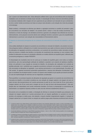 Texto de Política e Situação Económica | Verão 2010




sas7 a operar num determinado setor. Estas alterações reﬂetem tanto o grau de concorrência entre as empresas
instaladas como as barreiras à entrada nesse mercado. A manutenção de fracos níveis de concorrência permite
às empresas instaladas obter margens de lucro superiores às que obteriam num mercado em que a entrada fos-
se livre e extrair rendas económicas com base em preços mais elevados e uma redução dos níveis de produção
e de emprego.

Neste contexto, a introdução de reformas que alterem a regulação económica no sentido de aumentar o grau
de concorrência nos mercados de trabalho e do produto tende a reduzir o nível das rendas económicas, au-
mentando os níveis de emprego e de atividade económica e gerando uma afetação mais eﬁciente dos recursos.
Adicionalmente, numa pequena economia aberta esta reafetação tenderá a aumentar o grau de competitividade
internacional e a promover uma redução das necessidades de ﬁnanciamento externo.

O impacto na economia portuguesa de um aumento da concorrência no mercado de trabalho e do pro-
duto

Uma análise detalhada do impacto do aumento da concorrência no mercado de trabalho e do produto na econo-
mia portuguesa implica a utilização de um modelo macroeconómico que capte os diversos canais de transmissão
de alterações da regulação económica conducentes a um aumento da concorrência nestes mercados às deci-
sões de consumo e trabalho das famílias e às decisões de investimento das empresas no novo contexto. Esta
análise foi elaborada com base em simulações utilizando um modelo dinâmico de equilíbrio geral, calibrado para
a economia portuguesa (o modelo PESSOA8).

A interpretação dos resultados deve ter em conta que os modelos de equilíbrio geral, como todos os modelos
económicos, são uma representação estilizada da realidade e assentam num conjunto de hipóteses simpliﬁca-
doras, em particular no que respeita ao mercado de trabalho. As simulações são realizadas num contexto de
perfeita antevisão, isto é, admitindo que os agentes económicos conhecem com precisão, no momento em que
são anunciadas as alterações na regulação, a sua natureza permanente e a sua implementação. Na prática, tal
não sucede. Os agentes económicos apreendem gradualmente a natureza das alterações consideradas9, pelo
que os resultados da simulação tendem a revelar um impacto mais imediato do que aquele que deverá acontecer
no caso de implementação de reformas com as magnitudes consideradas.

Para quantiﬁcar os eventuais impactos de alterações da regulação que gerem um aumento da concorrência nos
mercados de trabalho e do produto considerou-se uma redução da margem salarial e da margem de lucro no
setor de bens não-transacionáveis de 5 pontos percentuais (a partir de um nível inicial de 25 por cento para a
margem salarial e de 20 por cento para a margem de lucro do setor de bens não-transacionáveis)10. Esta cali-
bração deve ser interpretada como sendo meramente ilustrativa. De forma a compreender os mecanismos de
transmissão e os respetivos impactos analisa-se cada uma das reformas isoladamente (Quadro 1).

De acordo com os resultados do modelo, a introdução de reformas no mercado de trabalho que produzam uma
redução da margem salarial em 5 pontos percentuais têm um impacto signiﬁcativo no aumento do nível do
produto e do emprego no médio prazo, não obstante o impacto imediato marginalmente negativo. A redução da
margem salarial tem um impacto direto na redução dos salários pagos pelas empresas produtoras tanto de bens



(7) O conceito de margem de lucro utilizado refere-se à renda económica das empresas a qual corresponde á diferença entre a receita e os custos de oportunidade em que a
    empresas incorre, que se distingue do lucro contabilístico na medida em que incorpora o custo de oportunidade do capital. A margem de lucro das empresas corresponde à
    renda económica apropriada pelas empresas, resultante do poder de mercado decorrente do quadro institucional em que se desenvolve a atividade empresarial, nomeadamente
    da existência de barreiras à entrada em alguns mercados. Estas características do funcionamento dos mercados tanto podem resultar do normal funcionamento do mercado
    (monopólios naturais ou economias de escala, por exemplo), como podem ser introduzidas por regulação ineﬁciente que proteja as empresas já instaladas no mercado.

(8) Uma descrição detalhada das características do modelo PESSOA é apresentada em Almeida, V., Castro, G. e Félix, R. (2008), “Improving competition in the non-tradable goods
    and labour markets: the Portuguese case”, Banco de Portugal, Working Paper nº 16.

(9) A modelação dos mecanismos de aprendizagem dos agentes económicos é um dos principais campos de investigação económica, existindo um intenso debate deste assunto, de
    forma a possibilitar a sua integração em modelos utilizados regularmente na análise económica. Para uma abordagem seminal, veja-se Seppo Honkapohja e George W. Evans
    (2001), Learning and expectations in macroeconomics, Princeton University Press.

(10) A extração de rendas no mercado do produto está eminentemente concentrada nos setores de bens não transacionáveis, uma vez que no sector de bens transaccionáveis a ex-
     posição ao comércio internacional e a livre entrada nesses mercados mitiga eventuais rendas. Adicionalmente, reﬁra-se que a quantiﬁcação do impacto especíﬁco de um conjunto
     de medidas de política concretas sobre as margens salariais e de lucro referidas é difícil de estabelecer e cai fora do âmbito da análise desta caixa.




                                                                                                                                               Boletim Económico | Banco de Portugal   31
 