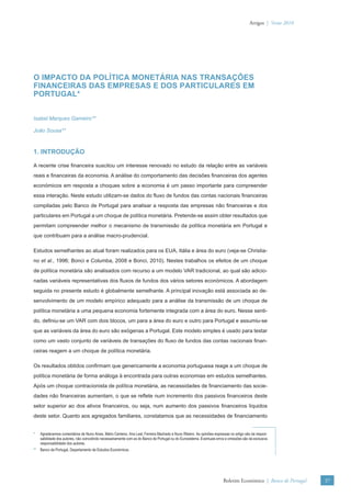 Artigos | Verão 2010




O IMPACTO DA POLÍTICA MONETÁRIA NAS TRANSAÇÕES
FINANCEIRAS DAS EMPRESAS E DOS PARTICULARES EM
PORTUGAL*


Isabel Marques Gameiro**

João Sousa**



1. INTRODUÇÃO

A recente crise ﬁnanceira suscitou um interesse renovado no estudo da relação entre as variáveis
reais e ﬁnanceiras da economia. A análise do comportamento das decisões ﬁnanceiras dos agentes
económicos em resposta a choques sobre a economia é um passo importante para compreender
essa interação. Neste estudo utilizam-se dados do ﬂuxo de fundos das contas nacionais ﬁnanceiras
compiladas pelo Banco de Portugal para analisar a resposta das empresas não ﬁnanceiras e dos
particulares em Portugal a um choque de política monetária. Pretende-se assim obter resultados que
permitam compreender melhor o mecanismo de transmissão da política monetária em Portugal e
que contribuam para a análise macro-prudencial.

Estudos semelhantes ao atual foram realizados para os EUA, Itália e área do euro (veja-se Christia-
no et al., 1996; Bonci e Columba, 2008 e Bonci, 2010). Nestes trabalhos os efeitos de um choque
de política monetária são analisados com recurso a um modelo VAR tradicional, ao qual são adicio-
nadas variáveis representativas dos ﬂuxos de fundos dos vários setores económicos. A abordagem
seguida no presente estudo é globalmente semelhante. A principal inovação está associada ao de-
senvolvimento de um modelo empírico adequado para a análise da transmissão de um choque de
política monetária a uma pequena economia fortemente integrada com a área do euro. Nesse senti-
do, deﬁniu-se um VAR com dois blocos, um para a área do euro e outro para Portugal e assumiu-se
que as variáveis da área do euro são exógenas a Portugal. Este modelo simples é usado para testar
como um vasto conjunto de variáveis de transações do ﬂuxo de fundos das contas nacionais ﬁnan-
ceiras reagem a um choque de política monetária.

Os resultados obtidos conﬁrmam que genericamente a economia portuguesa reage a um choque de
política monetária de forma análoga à encontrada para outras economias em estudos semelhantes.
Após um choque contracionista de política monetária, as necessidades de ﬁnanciamento das socie-
dades não ﬁnanceiras aumentam, o que se reﬂete num incremento dos passivos ﬁnanceiros deste
setor superior ao dos ativos ﬁnanceiros, ou seja, num aumento dos passivos ﬁnanceiros líquidos
deste setor. Quanto aos agregados familiares, constatamos que as necessidades de ﬁnanciamento


*   Agradecemos comentários de Nuno Alves, Mário Centeno, Ana Leal, Ferreira Machado e Nuno Ribeiro. As opiniões expressas no artigo são da respon-
    sabilidade dos autores, não coincidindo necessariamente com as do Banco de Portugal ou do Eurosistema. Eventuais erros e omissões são da exclusiva
    responsabilidade dos autores.
** Banco de Portugal, Departamento de Estudos Económicos.




                                                                                                                         Boletim Económico | Banco de Portugal   37
 