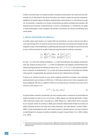 Verão 2010 | Artigos




                      também aumentam após um choque de política monetária contracionista, mas neste caso tal é aco-
                      modado via um forte declínio dos ativos ﬁnanceiros que excede a queda dos passivos ﬁnanceiros.
                      Identiﬁcam-se também alguns resultados aparentemente contra-intuitivos ou mais difíceis de expli-
                      car. Em particular, a resposta a um choque contracionista da política monetária das empresas não
                      ﬁnanceiras que aumentam temporariamente o recurso a empréstimos e o investimento em ações
                      e outras participações. Estes resultados são também encontrados em estudos semelhantes para
                      outros países.



                      2. BREVE DESCRIÇÃO DO MODELO

                      O modelo usado neste estudo é um modelo VAR com dois blocos: um para a área do euro (AE) e
                      outro para Portugal (PT). As variáveis da área do euro inﬂuenciam as variáveis de Portugal mas são
                      exógenas a estas. Esta simpliﬁcação é justiﬁcada pelo baixo peso de Portugal na economia da área
                      do euro. A forma estrutural do modelo é dada pelo seguinte sistema (omitindo constantes):


                                                             ⎡ A0 0 ⎤ ⎡Yt AE ⎤ ⎡ B( L) 0 ⎤ ⎡Yt −1 ⎤ ⎡ε tAE ⎤
                                                                                               AE

                                                             ⎢ A 1 ⎥ ⎢ PT ⎥ C ( L) D( L) ⎥ ⎢ PT ⎥ + ⎢ PT ⎥
                                                                              =⎢                                                                                     (1)
                                                             ⎣ 1 ⎦ ⎣Yt ⎦ ⎣               ⎦ ⎣Yt −1 ⎦ ⎣ε t ⎦

                      Em que Yt é o vetor das variáveis endógenas, A0 a matriz de parâmetros das relações contemporâ-
                      neas das variáveis da área do euro, A1 a matriz de parâmetros das relações contemporâneas das
                      variáveis portuguesas face às variáveis da área do euro, B(L), C(L) e D(L) são matrizes de polinó-
                      mios no operador de desfasamento L. εt é o vetor de choques estruturais. As restrições de nulidade
                      visam garantir a exogeneidade das variáveis da área do euro relativamente a Portugal.

                      O facto de as variáveis da área do euro serem exógenas permite-nos proceder à sua estimação
                      autonomamente como se fosse um VAR único. O VAR para a área do euro inclui as seguintes vari-
                      áveis endógenas: PIB real (y), deﬂator do PIB (py) e uma taxa de juro nominal de curto prazo que é
                      a Euribor a três meses (r3m)1:

                                                                          Y AE = (yt , pyt , r 3mt )                                                                 (2)


                      A escolha destas variáveis é semelhante à de outros estudos sobre o mecanismo de transmissão da
                      política monetária na área do euro com recurso a VARs (veja-se, por exemplo Monticelli e Tristani
                      1999, Peersman e Smets, 2001, Ciccarelli et al., 2009, Weber et al., 2009 e Bonci, 2010). A escolha
                      de um conjunto restrito de variáveis é ditada pela dimensão relativamente limitada da amostra de
                      dados trimestrais de ﬂuxos de fundos das contas ﬁnanceiras, que cobre apenas o período 1998:1-
                      2009:2, e pela necessidade de evitar, tanto quanto possível, o período pré-euro, em que a incerteza
                      na identiﬁcação dos choques de política monetária é superior (veja-se Boivin et al., 2008 e Weber
                      et al., 2009).




                      (1) O PIB da área do euro em termos reais real é obtido do Eurostat, o deﬂator do PIB é obtido da base de dados do Area Wide Model do BCE e a taxa
                          Euribor provém da Thomson Reuters (com uma extensão ao ano de 1998 utilizando a taxa de juro de curto prazo proveniente da base de dados do Area
                          Wide Model do BCE).




38   Banco de Portugal | Boletim Económico
 