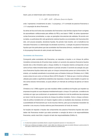 Verão 2010 | Artigos




                      Assim, para um determinado setor institucional tem-se:


                                                          I − S = ΔPF − ΔAF = ΔPassivos financeiros líquidos

                      onde I representa o investimento do setor, S a poupança, ΔPF a emissão de passivos ﬁnanceiros e
                      ΔAF a aquisição de ativos ﬁnanceiros.

                      As séries de ﬂuxo de fundos das sociedades não ﬁnanceiras e das famílias originais foram corrigidas
                      de sazonalidade e deﬂacionadas pelo deﬂator do PIB (o ano base é 1998)4. As séries representam
                      contas ﬁnanceiras consolidadas, ou seja, as operações intra-setoriais são saldadas. De acordo com
                      os dados, os particulares têm sido geralmente credores líquidos e as sociedades não ﬁnanceiras têm
                      sido, com poucas exceções, devedoras líquidas. No período mais recente, com a turbulência nos
                      mercados ﬁnanceiros e a deterioração da atividade económica, a variação de passivos ﬁnanceiros
                      líquidos quer dos particulares quer das sociedades não ﬁnanceiras diminuiu, resultando num aumen-
                      to da poupança ﬁnanceira do setor privado não ﬁnanceiro.


                      Sociedades não ﬁnanceiras

                      Começando pelas sociedades não ﬁnanceiras, as respostas a impulso a um choque de política
                      monetária contracionista de 30 pontos base revelam um aumento dos passivos ﬁnanceiros líquidos
                      durante dois a três trimestres após o choque (Gráﬁco 4). A resposta máxima corresponde a 6 por
                      cento do ﬂuxo médio trimestral desta variável no período amostral. O aumento da variação dos pas-
                      sivos ﬁnanceiros líquidos deste setor após um choque contracionista parece ser contra-intuitivo. No
                      entanto, um resultado semelhante é encontrado para os Estados Unidos por Christiano et al. (1996)
                      e para a área do euro como um todo por Bonci (2010) (Quadro 1)5. Note-se que o nível de conﬁança
                      utilizado para avaliar a signiﬁcância estatística das respostas a impulso neste trabalho é superior ao
                      dos outros estudos mencionados, os quais utilizam um intervalo de conﬁança de apenas um desvio
                      padrão.

                      Christiano et al. (1996) sugerem que este resultado reﬂete a existência de fricções que impedem as
                      empresas de ajustar as suas despesas imediatamente após o choque. Em particular, a existência de
                      contratos em vigor que condicionam um ajustamento imediato do nível de existências das empresas
                      ao menor nível de procura que deriva do choque de política monetária. Como o choque contracio-
                      nista de política monetária tem um impacto negativo sobre os resultados das empresas, tal diminui
                      a possibilidade de ﬁnanciamento por via de recursos internos, pelo que as empresas necessitam de
                      aumentar o seu recurso a fundos externos para ﬁnanciamento do fundo de maneio.

                      As funções de resposta a impulso das componentes dos passivos ﬁnanceiros líquidos das socie-
                      dades não ﬁnanceiras revelam que estas aumentam a variação de ativos e de responsabilidades
                      ﬁnanceiras, sendo mais forte o impacto do lado das responsabilidades (Gráﬁco 4).



                      (4) As séries foram ajustadas de sazonalidade utilizando o programa de ajustamento sazonal do U.S. Census Bureau X12.
                      (5) Note-se que as diferenças de resultados no Quadro 1 podem reﬂetir não só diferenças entre países mas também diferenças no período amostral. De
                          facto apenas o trabalho de Bonci (2010) utiliza uma amostra semelhante à do presente estudo.




42   Banco de Portugal | Boletim Económico
 