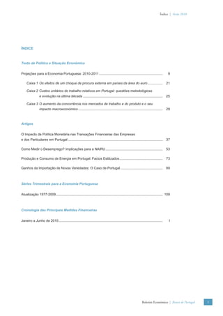 Índice | Verão 2010




ÍNDICE



Texto de Política e Situação Económica


Projeções para a Economia Portuguesa: 2010-2011 ....................................................................                       9

     Caixa 1 Os efeitos de um choque de procura externa em países da área do euro ................                                        21

     Caixa 2 Custos unitários do trabalho relativos em Portugal: questões metodológicas
                 e evolução na última década .....................................................................................        25

     Caixa 3 O aumento da concorrência nos mercados de trabalho e do produto e o seu
                 impacto macroeconómico ..........................................................................................        29



Artigos


O Impacto da Política Monetária nas Transações Financeiras das Empresas
e dos Particulares em Portugal .....................................................................................................      37

Como Medir o Desemprego? Implicações para a NAIRU .............................................................                           53

Produção e Consumo de Energia em Portugal: Factos Estilizados ..............................................                              73

Ganhos da Importação de Novas Variedades: O Caso de Portugal .............................................                                89



Séries Trimestrais para a Economia Portuguesa


Atualização 1977-2009 .................................................................................................................. 109



Cronologia das Principais Medidas Financeiras


Janeiro a Junho de 2010 ...............................................................................................................    I




                                                                                                                   Boletim Económico | Banco de Portugal   5
 