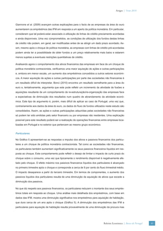 Artigos | Verão 2010




Giannone et al. (2009) avançam outras explicações para o facto de as empresas da área do euro
aumentarem os empréstimos das IFM em resposta a um aperto da política monetária. Em particular,
consideram que tal poderá estar associado à utilização de linhas de crédito previamente acordadas
e ainda disponíveis. Uma vez comprometidos, as condições de utilização dos fundos destas linhas
de crédito não podem, em geral, ser modiﬁcadas antes de se atingir um dado prazo acordado. As-
sim, mesmo após o choque de política monetária, as empresas com linhas de crédito pré-acordadas
podem ainda ter a possibilidade de obter fundos a um preço relativamente mais baixo e estarem
menos sujeitas a eventuais restrições quantitativas de crédito.

Analisando agora o comportamento dos ativos ﬁnanceiros das empresas em face de um choque de
política monetária contracionista, veriﬁcamos uma maior aquisição de ações e outras participações
e, embora em menor escala, um aumento dos empréstimos concedidos a outros setores económi-
cos. A maior aquisição de ações e outras participações por parte das sociedades não ﬁnanceiras é
um resultado difícil de interpretar. Bonci (2010) encontra um resultado semelhante para a área do
euro e, tentativamente, argumenta que este pode reﬂetir um incremento da atividade de fusões e
aquisições resultante de um comportamento de re-estruturação/re-organização das empresas face
a expectativas de diminuição dos resultados num quadro de abrandamento da atividade econó-
mica. Este tipo de argumento é, porém, mais difícil de aplicar ao caso de Portugal, uma vez que,
contrariamente aos dados da área do euro, os dados do ﬂuxo de fundos utilizados neste estudo são
consolidados. Assim, as ações e outras participações adquiridas pelas sociedades não ﬁnanceiras
só podem ter sido emitidas pelo setor ﬁnanceiro ou por empresas não residentes. Uma explicação
possível para este resultado poderá ser a realização de operações ﬁnanceiras entre empresas loca-
lizadas em Portugal e no exterior que pertencem ao mesmo grupo económico.


Particulares

No Gráﬁco 5 apresentam-se as respostas a impulso dos ativos e passivos ﬁnanceiros dos particu-
lares a um choque de política monetária contracionista. Tal como as sociedades não ﬁnanceiras,
os particulares também aumentam signiﬁcativamente os seus passivos ﬁnanceiros líquidos em res-
posta ao choque. Este comportamento pode reﬂetir o desejo de limitar o impacto de curto prazo do
choque sobre o consumo, uma vez que tipicamente o rendimento disponível é negativamente afe-
tado pelo choque. O efeito máximo nos passivos ﬁnanceiros líquidos dos particulares é alcançado
no primeiro trimestre após o choque e corresponde a cerca de 9 por cento do ﬂuxo trimestral médio.
O impacto desaparece a partir do terceiro trimestre. Em termos de componentes, o aumento dos
passivos líquidos dos particulares resulta de uma diminuição da aquisição de ativos que excede a
diminuição dos passivos.

No que diz respeito aos passivos ﬁnanceiros, os particulares reduzem o montante dos seus emprés-
timos totais em resposta ao choque. Uma análise mais detalhada dos empréstimos, com base em
dados das IFM, mostra uma diminuição signiﬁcativa nos empréstimos para aquisição de habitação,
que dura cerca de um ano após o choque (Gráﬁco 5). A diminuição dos empréstimos das IFM a
particulares para aquisição de habitação resulta provavelmente de uma diminuição da procura mas




                                                                               Boletim Económico | Banco de Portugal   45
 