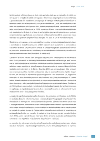 Artigos | Verão 2010




também poderá reﬂetir condições de oferta mais apertadas, dado que as instituições de crédito po-
dem ajustar as condições de crédito em resposta à deterioração das perspetivas macroeconómicas.
A queda observada nos empréstimos para aquisição de habitação em Portugal é consistente com os
resultados para a área do euro de Bonci (2010) e de Giannone et al. (2009). Em contrapartida, a res-
posta dos empréstimos para consumo não é estatisticamente signiﬁcativa, à semelhança dos resul-
tados encontrados por Giannone et al. (2009) para a área do euro. Uma explicação avançada para
este resultado deriva do facto de as taxas de juro bancários nos empréstimos ao consumo conterem
um prémio de risco signiﬁcativo e, como mostrado em Castro e Santos (2010), parecem ser menos
reativas e não ajustarem completamente a alterações nas taxas de juro do mercado monetário.

Globalmente, em resposta a um choque de política monetária contracionista os particulares reduzem
a acumulação de ativos ﬁnanceiros, mas também procedem a um ajustamento na composição da
sua carteira de ativos. Em particular, no contexto de uma deterioração das perspetivas económicas
os particulares tendem a reduzir o investimento em ativos ﬁnanceiros com maior risco de mercado a
favor de investimentos em ativos ﬁnanceiros de menor risco.

A evidência de outros estudos sobre a resposta dos particulares é heterogénea. Os resultados de
Bonci (2010) para a área do euro são qualitativamente semelhantes aos de Portugal. Após um cho-
que de política monetária os particulares inicialmente aumentam os passivos ﬁnanceiros líquidos,
reduzindo mais a aquisição de ativos ﬁnanceiros do que a emissão de passivos (Quadro 1). Estes
resultados contrastam com os de Bonci e Columba (2008) que num estudo para Itália concluem
que um choque de política monetária contracionista reduz os passivos ﬁnanceiros líquidos dos par-
ticulares, em resultado de movimentos opostos nos passivos e nos ativos totais (i.e., os passivos
diminuem e os ativos aumentam). Por outro lado, Christiano et al. (1996) encontram para os Estados
Unidos um efeito pequeno ou não signiﬁcativo do choque de política monetária sobre a aquisição de
ativos ﬁnanceiros e sobre a emissão de passivos ﬁnanceiros por parte dos particulares. Christiano et
al. (1996) atribuem esse resultado à existência de limitações à participação das famílias no mercado
de capitais que as impede de ajustar os seus ativos e passivos ﬁnanceiros ou o ﬁnanciamento líquido
imediatamente após o choque de política monetária.

A reação não signiﬁcativa das transações ﬁnanceiras dos particulares em Christiano et al. (1996) e
os resultados de outros estudos (incluindo o nosso estudo para Portugal) pode em parte estar rela-
cionada com as diferenças nos períodos amostrais subjacentes. De facto, nos últimos quinze anos,
a proporção de ativos ﬁnanceiros na riqueza total dos particulares aumentou signiﬁcativamente em
vários países, incluindo nos Estados Unidos, sugerindo um aumento da participação dos particulares
no mercado de capitais. No caso de Portugal, vários estudos fornecem evidência de um aumento na
participação das famílias nos mercados de capitais ao longo do tempo (ver, por exemplo, Cardoso
et al., 2008). Assim, é provável que o maior peso destes ativos na riqueza dos particulares tenha
aumentado a sua importância no ajustamento dos particulares a choques.

As respostas das sub-componentes dos ativos ﬁnanceiros dos particulares mostram que a redução
dos ativos ﬁnanceiros é impulsionada principalmente por uma diminuição signiﬁcativa da aquisição




                                                                                 Boletim Económico | Banco de Portugal   47
 