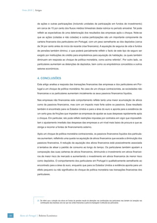Verão 2010 | Artigos




                      de ações e outras participações (incluindo unidades de participação em fundos de investimento)
                      em cerca de 15 por cento dos ﬂuxos médios trimestrais desta rubrica no período amostral. Tal pode
                      reﬂetir as expectativas de uma deterioração dos resultados das empresas após o choque. Note-se
                      que as ações (cotadas e não cotadas) e outras participações são um importante componente da
                      carteira ﬁnanceira dos particulares em Portugal, com um peso semelhante ao dos depósitos (cerca
                      de 34 por cento antes do início da recente crise ﬁnanceira). A aquisição de seguros de vida e fundos
                      de pensões também diminui, o que poderá parcialmente reﬂetir o facto de este tipo de seguro ser
                      exigido por instituições de crédito para empréstimos para aquisição de habitação, os quais também
                      diminuem em resposta ao choque de política monetária, como acima referido7. Por outro lado, os
                      particulares aumentam as detenções de depósitos, bem como os empréstimos concedidos a outros
                      setores económicos.



                      4. CONCLUSÕES

                      Este artigo analisa a resposta das transações ﬁnanceiras das empresas e dos particulares em Por-
                      tugal a um choque de política monetária. No caso de um choque contracionista, as sociedades não
                      ﬁnanceiras e os particulares aumentam inicialmente os seus passivos ﬁnanceiros líquidos.

                      Nas empresas não ﬁnanceiras este comportamento reﬂete tanto uma maior acumulação de ativos
                      como de passivos ﬁnanceiros, mas com um impacto mais forte sobre os passivos. Esse resultado
                      também é encontrado para os Estados Unidos e para a área do euro e aponta para a existência de
                      um certo grau de fricções que impedem as empresas de ajustar as suas despesas rapidamente após
                      o choque. Em particular, isto pode reﬂetir restrições impostas por contratos em vigor que impossibili-
                      tam o ajustamento imediato das despesas das empresas a um nível mais baixo de procura e que as
                      obriga a recorrer a fontes de ﬁnanciamento externo.

                      Após um choque de política monetária contracionista, os passivos ﬁnanceiros líquidos dos particula-
                      res aumentam, reﬂetindo uma queda na aquisição de ativos ﬁnanceiros que excede a diminuição dos
                      passivos ﬁnanceiros. A redução da aquisição dos ativos ﬁnanceiros está possivelmente associada
                      à tentativa de alisar o padrão de consumo ao longo do tempo. Os particulares também ajustam a
                      composição das suas carteiras de ativos ﬁnanceiros, diminuindo o investimento em ativos ﬁnancei-
                      ros de maior risco de mercado e aumentando o investimento em ativos ﬁnanceiros de menor risco
                      como depósitos. O comportamento dos particulares em Portugal é qualitativamente semelhante ao
                      encontrado para a área do euro, enquanto que para os Estados Unidos a evidência aponta para um
                      efeito pequeno ou não signiﬁcativo do choque de política monetária nas transações ﬁnanceiras dos
                      particulares.




                      (7) De referir que a variação dos ativos em fundos de pensões resulta de alterações nas contribuições dos particulares mas também de variações nas
                          contribuições das empresas uma vez que nas contas ﬁnanceiras a parte do empregador é atribuída aos particulares.




48   Banco de Portugal | Boletim Económico
 
